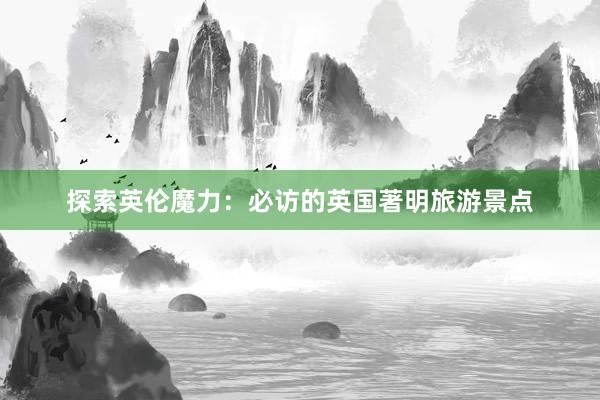 探索英伦魔力：必访的英国著明旅游景点